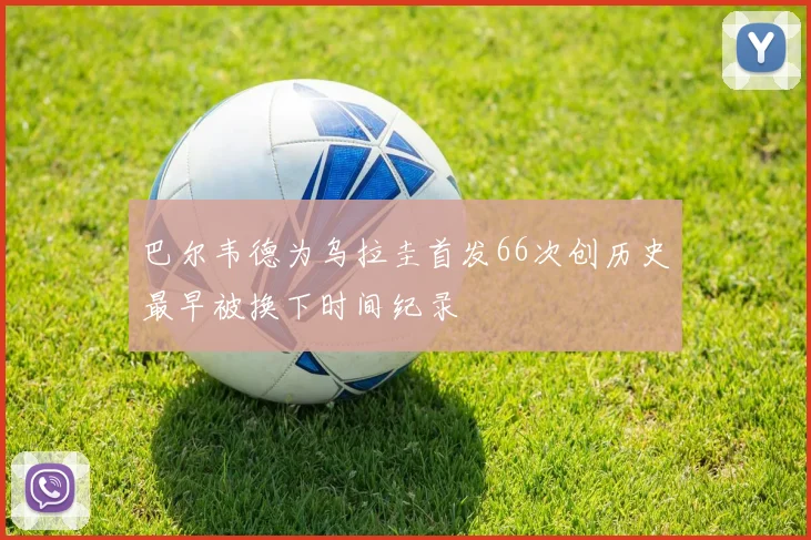 巴尔韦德为乌拉圭首发66次创历史最早被换下时间纪录
