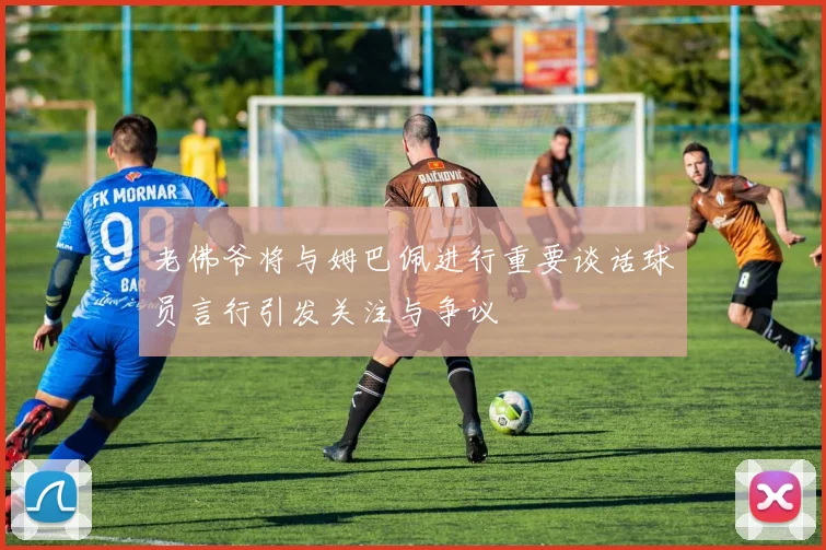 老佛爷将与姆巴佩进行重要谈话球员言行引发关注与争议