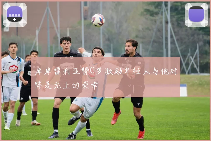 库库雷利亚赞C罗激励年轻人与他对阵是无上的荣幸