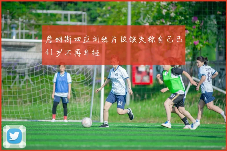 詹姆斯回应训练片段缺失称自己已41岁不再年轻