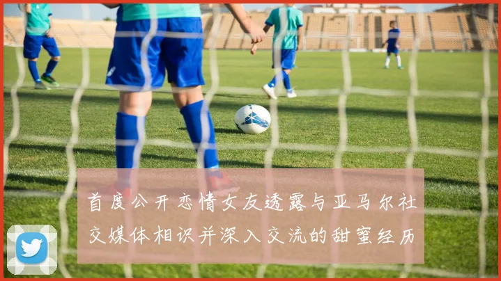 首度公开恋情女友透露与亚马尔社交媒体相识并深入交流的甜蜜经历