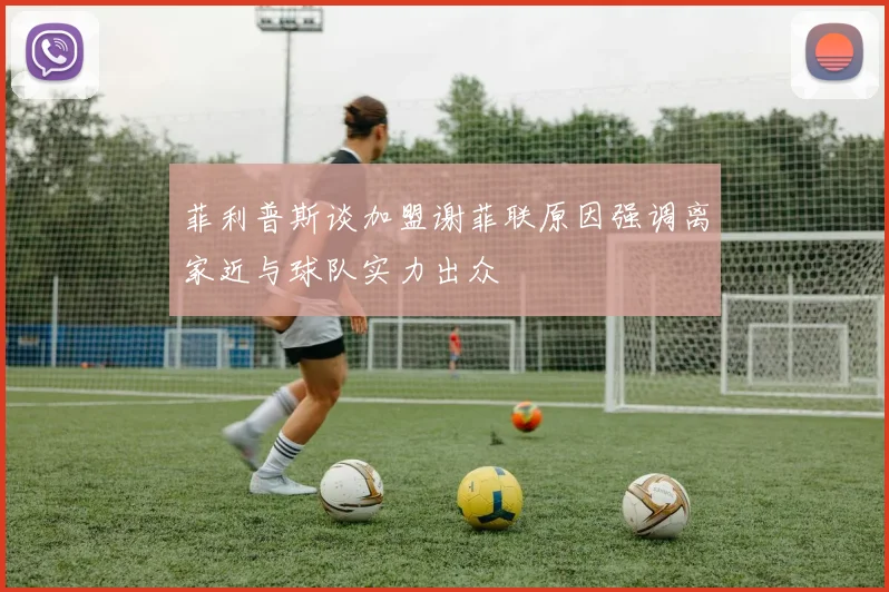 菲利普斯谈加盟谢菲联原因强调离家近与球队实力出众