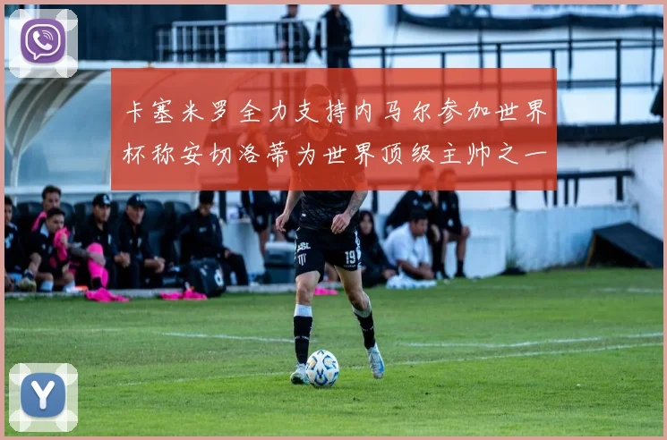 卡塞米罗全力支持内马尔参加世界杯称安切洛蒂为世界顶级主帅之一