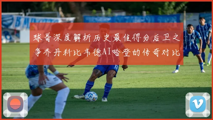 球哥深度解析历史最佳得分后卫之争乔丹科比韦德AI哈登的传奇对比