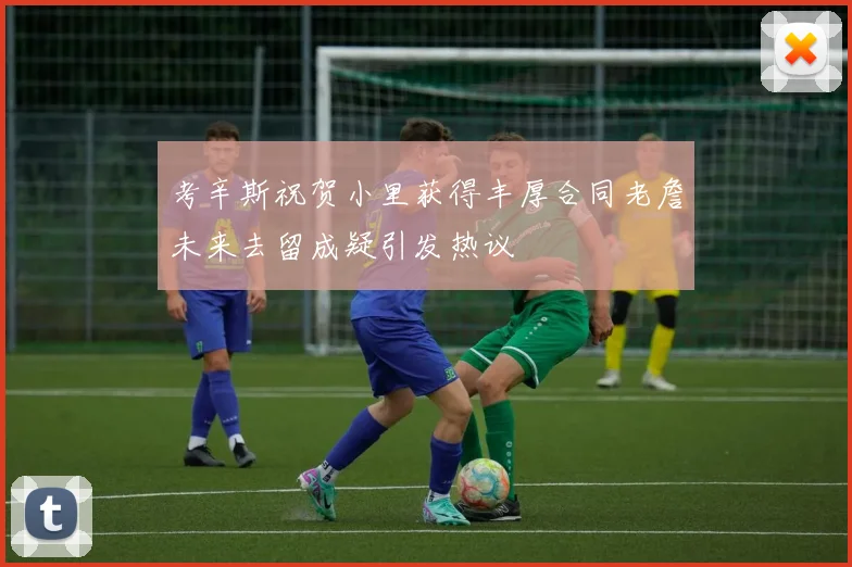 考辛斯祝贺小里获得丰厚合同老詹未来去留成疑引发热议
