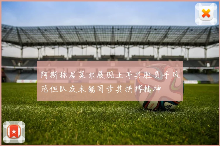 阿斯称居莱尔展现土耳其胜负手风范但队友未能同步其拼搏精神