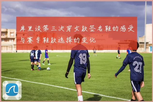 库里谈第三次穿女款签名鞋的感受与赛季鞋款选择的变化