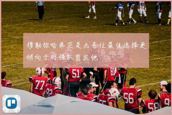 穆勒称哈弗茨是九号位最佳选择更倾向于对强队首发他