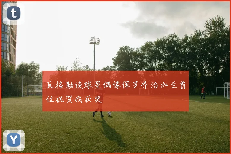 瓦格勒谈球星偶像保罗乔治加兰首位祝贺我获奖