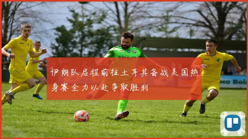 伊朗队启程前往土耳其备战美国热身赛全力以赴争取胜利