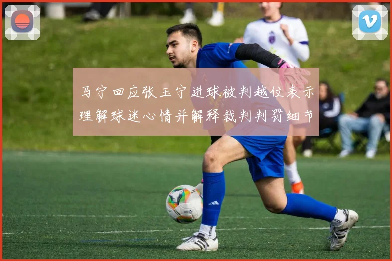 马宁回应张玉宁进球被判越位表示理解球迷心情并解释裁判判罚细节