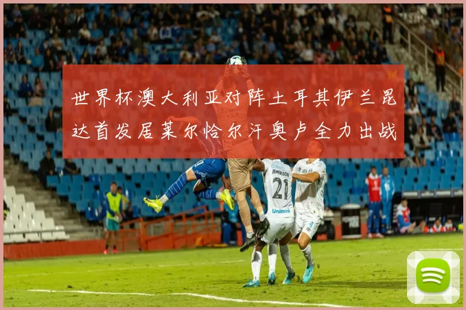 世界杯澳大利亚对阵土耳其伊兰昆达首发居莱尔恰尔汗奥卢全力出战