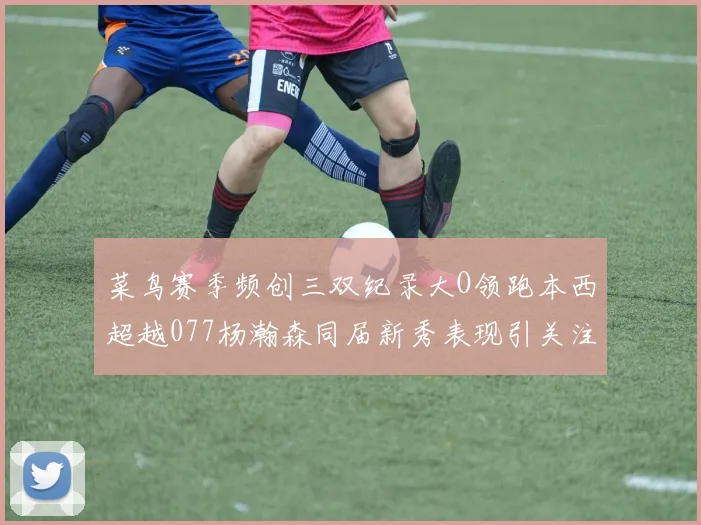 菜鸟赛季频创三双纪录大O领跑本西超越077杨瀚森同届新秀表现引关注