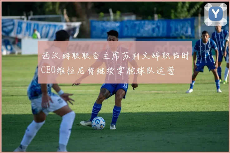 西汉姆联联合主席苏利文辞职临时CEO维拉尼将继续掌舵球队运营