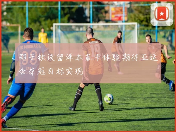 邵子钦谈留洋本菲卡体验期待亚运会夺冠目标实现