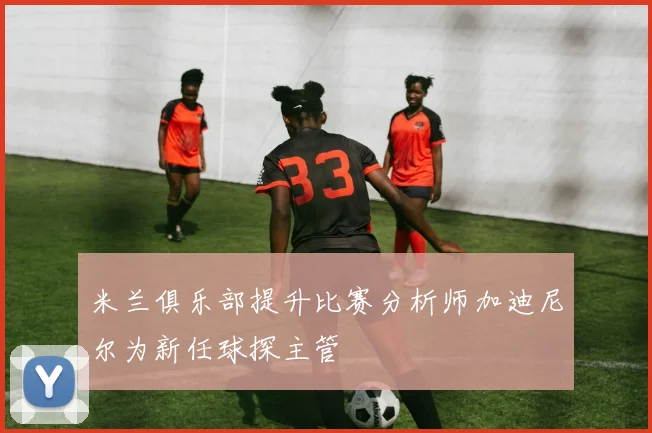 米兰俱乐部提升比赛分析师加迪尼尔为新任球探主管