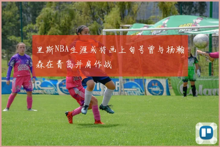 里斯NBA生涯或将画上句号曾与杨瀚森在青岛并肩作战
