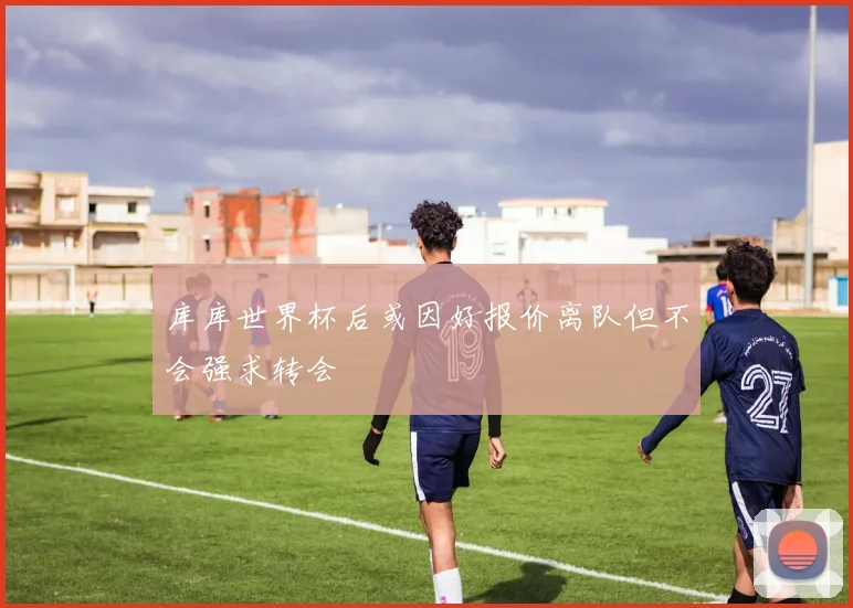 库库世界杯后或因好报价离队但不会强求转会