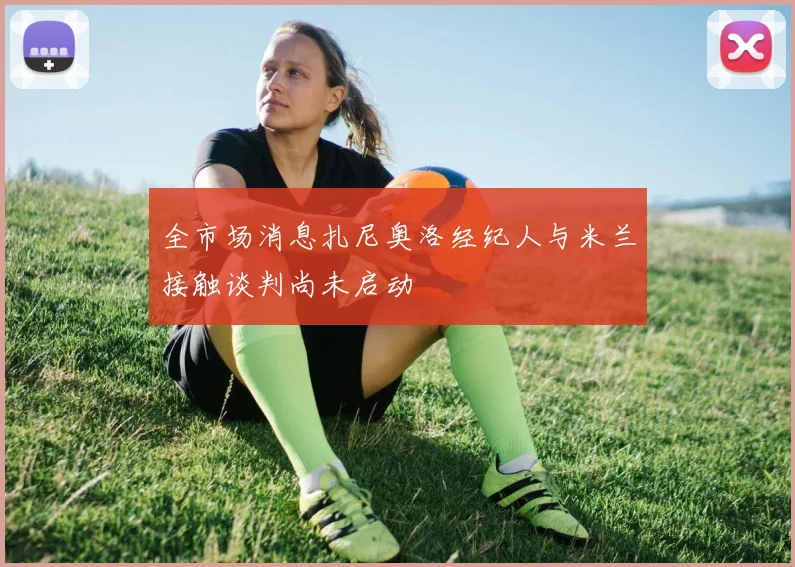 全市场消息扎尼奥洛经纪人与米兰接触谈判尚未启动
