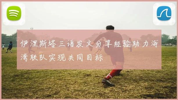 伊涅斯塔三语发文分享经验助力海湾联队实现共同目标