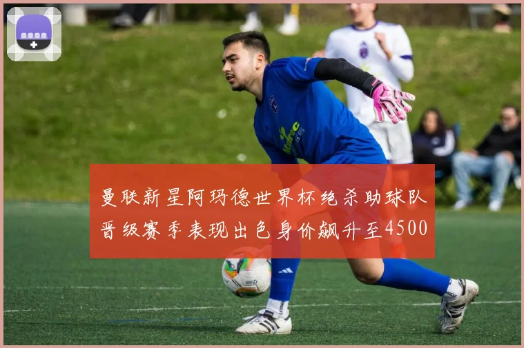 曼联新星阿玛德世界杯绝杀助球队晋级赛季表现出色身价飙升至4500万欧