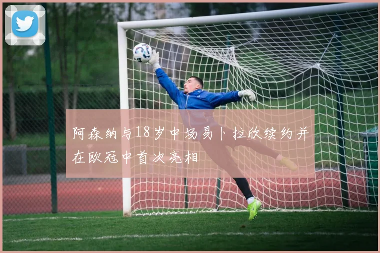 阿森纳与18岁中场易卜拉欣续约并在欧冠中首次亮相