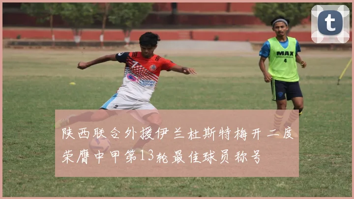 陕西联合外援伊兰杜斯特梅开二度荣膺中甲第13轮最佳球员称号