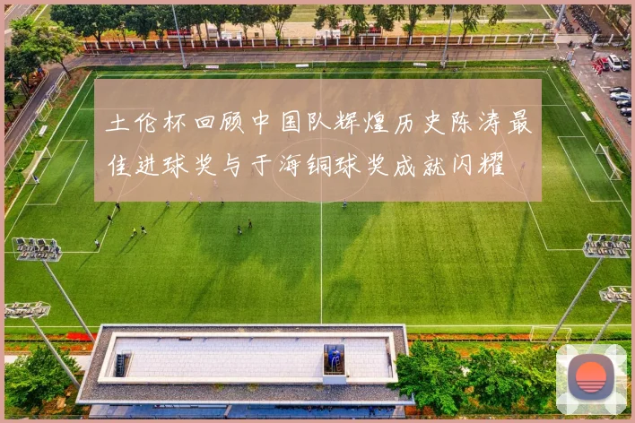 土伦杯回顾中国队辉煌历史陈涛最佳进球奖与于海铜球奖成就闪耀