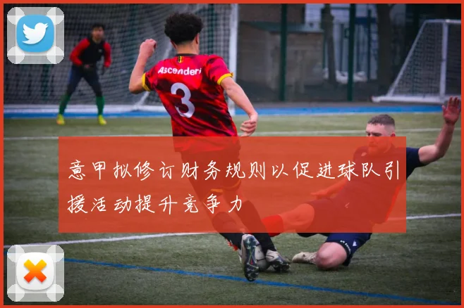 意甲拟修订财务规则以促进球队引援活动提升竞争力